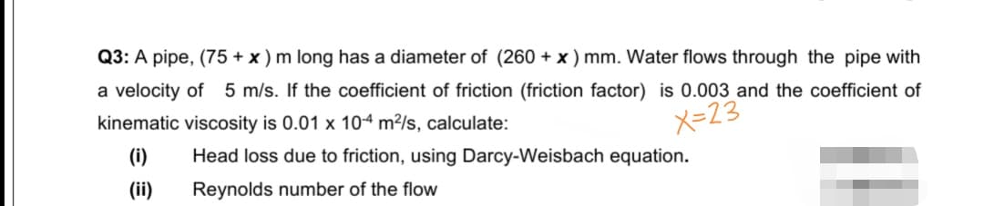 Q3: A pipe, (75 + x ) m long has a diameter of (260 + x ) mm. Water flows through the pipe with
a velocity of 5 m/s. If the coefficient of friction (friction factor) is 0.003 and the coefficient of
kinematic viscosity is 0.01 x 104 m²/s, calculate:
X=23
(i)
Head loss due to friction, using Darcy-Weisbach equation.
(ii)
Reynolds number of the flow
