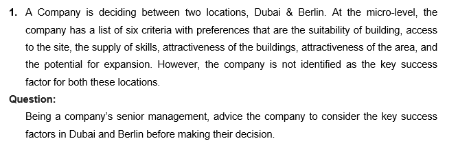 1. A Company is deciding between two locations, Dubai & Berlin. At the micro-level, the
company has a list of six criteria with preferences that are the suitability of building, access
to the site, the supply of skills, attractiveness of the buildings, attractiveness of the area, and
the potential for expansion. However, the company is not identified as the key success
factor for both these locations.
Question:
Being a company's senior management, advice the company to consider the key success
factors in Dubai and Berlin before making their decision.
