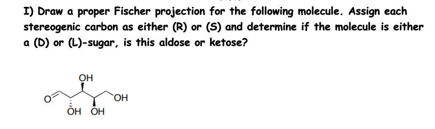 I) Draw a proper Fischer projection for the following molecule. Assign each
stereogenic carbon as either (R) or (S) and determine if the molecule is either
a (D) or (L)-sugar, is this aldose or ketose?
ОН
он он
ОН