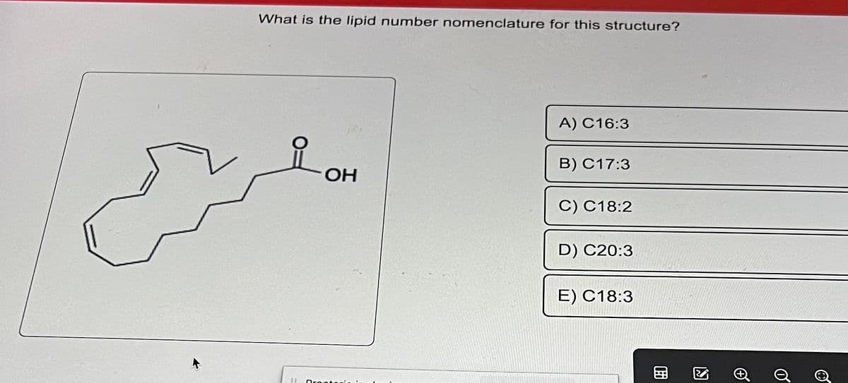 What is the lipid number nomenclature for this structure?
II
OH
Broot
A) C16:3
B) C17:3
C) C18:2
D) C20:3
E) C18:3