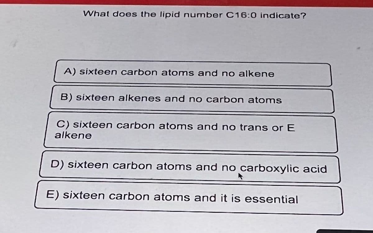 What does the lipid number C16:0 indicate?
A) sixteen carbon atoms and no alkene
B) sixteen alkenes and no carbon atoms
C) sixteen carbon atoms and no trans or E
alkene
D) sixteen carbon atoms and no carboxylic acid
E) sixteen carbon atoms and it is essential