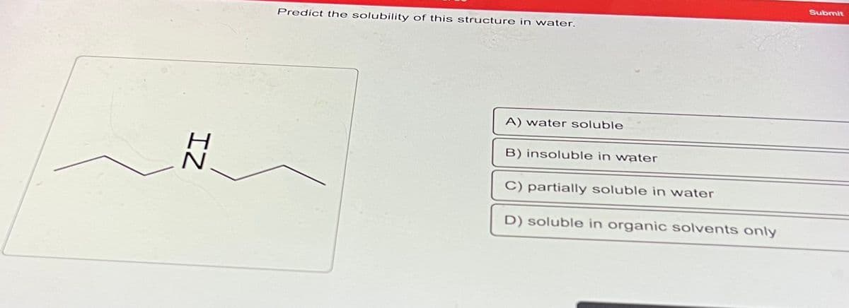 IZ
Predict the solubility of this structure in water.
A) water soluble
B) insoluble in water
C) partially soluble in water
D) soluble in organic solvents only
Submit