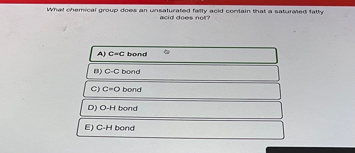 What chemical group does an unsaturated fatty acid contain that a saturated fatty
acid does not?
A) C=C bond
B) C-C bond
C) C=O bond
D) O-H bond
E) C-H bond