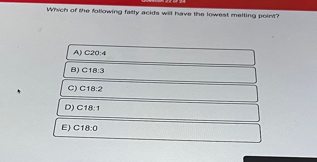 Which of the following fatty acids will have the lowest melting point?
A) C20:4
B) C18:3
C) C18:2
D) C18:1
22 of 24
E) C18:0