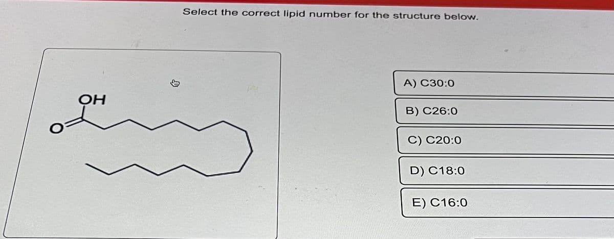 OH
€
Select the correct lipid number for the structure below.
A) C30:0
B) C26:0
C) C20:0
D) C18:0
E) C16:0