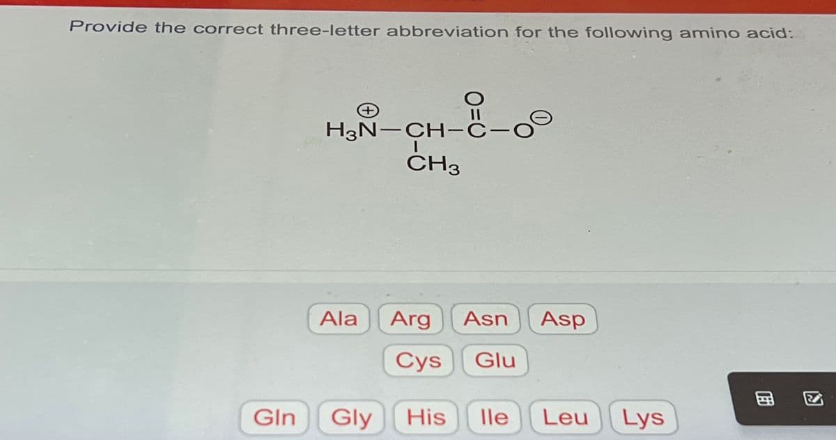 Provide the correct three-letter abbreviation for the following amino acid:
Gln
←
H₂N-CH-C-C
1
CH3
Ala Arg Asn Asp
Cys Glu
Gly His lle Leu Lys
包