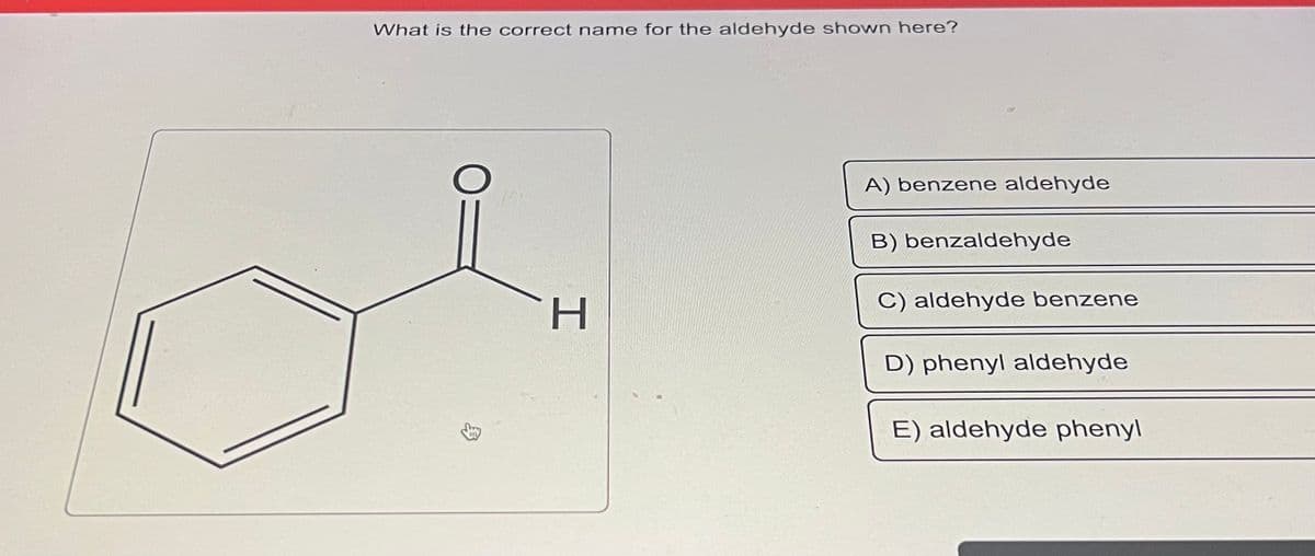 What is the correct name for the aldehyde shown here?
O
3
H
A) benzene aldehyde
B) benzaldehyde
C) aldehyde benzene
D) phenyl aldehyde
E) aldehyde phenyl