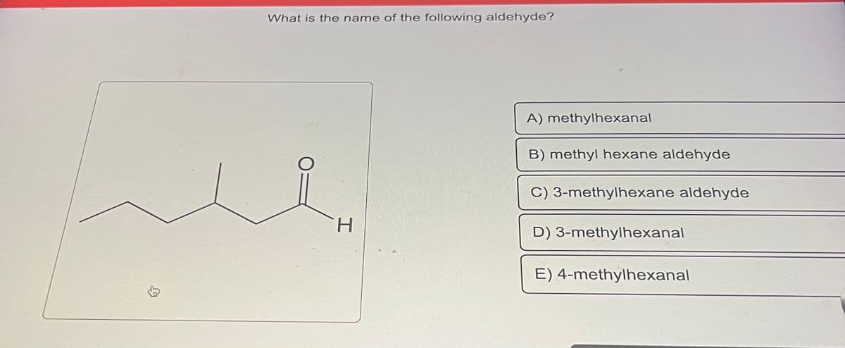 $
What is the name of the following aldehyde?
H
A) methylhexanal
B) methyl hexane aldehyde
C) 3-methylhexane aldehyde
D) 3-methylhexanal
E) 4-methylhexanal