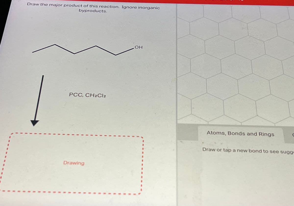1
Draw the major product of this reaction. Ignore inorganic
byproducts.
PCC, CH2Cl2
Drawing
OH
Atoms, Bonds and Rings
C
Draw or tap a new bond to see sugge