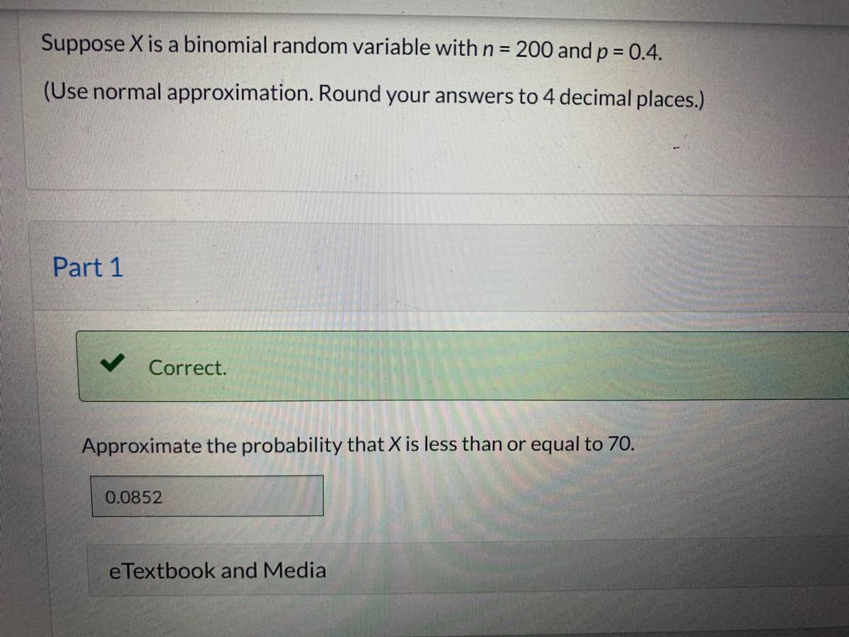 Suppose X is a binomial random variable withn= 200 and p = 0.4.
%3D
%3D
(Use normal approximation. Round your answers to 4 decimal places.)
Part 1
V Correct.
Approximate the probability that X is less than or equal to 70.
0.0852
eTextbook and Media
