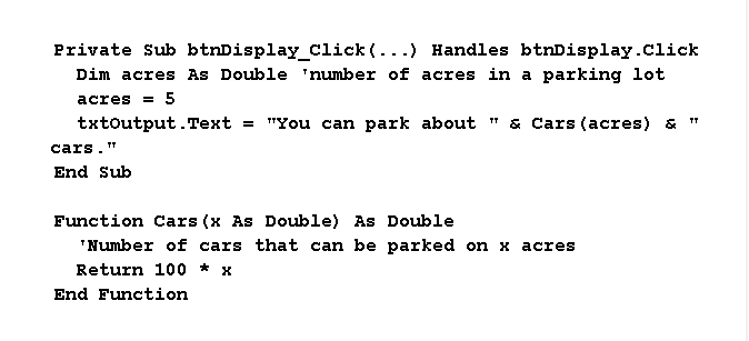 Private Sub btnDisplay_Click (...) Handles btnDisplay.click
Dim acres As Double 'number of acres in a parking lot
acres
5
txtoutput.Text = "You can park about " & Cars (acres) & "
cars."
End Sub
Function Cars (x As Double) As Double
"Number of cars that can be parked on x acres
Return 100 *x
End Function
