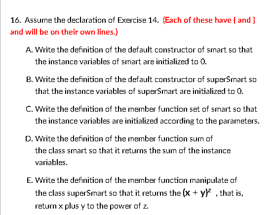 16. Assume the declaration of Exercise 14. (Each of these have { and }
and will be on their own lines.)
A. Write the definition of the default constructor of smart so that
the instance variables of smart are initialized to 0.
B. Write the definition of the default constructor of superSmart so
that the instance variables of superSmart are initialized to 0.
C. Write the definition of the mermber function set of smart so that
the instance variables are initialized according to the parameters.
D. Write the definition of the member function sum of
the class smart so that it returns the sum of the instance
variables.
E. Write the definition of the member function manipulate of
the class superSmart so that it returns the (x + y)? , that is,
return x plus y to the power of z.
