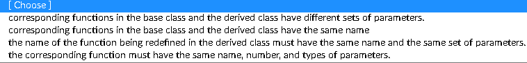 [ Choose ]
corresponding functions in the base class and the derived class have different sets of parameters.
corresponding functions in the base class and the derived class have the same name
the name of the function being redefined in the deríved class must have the same name and the same set of parameters.
the corresponding function must have the same name, number, and types of parameters.
