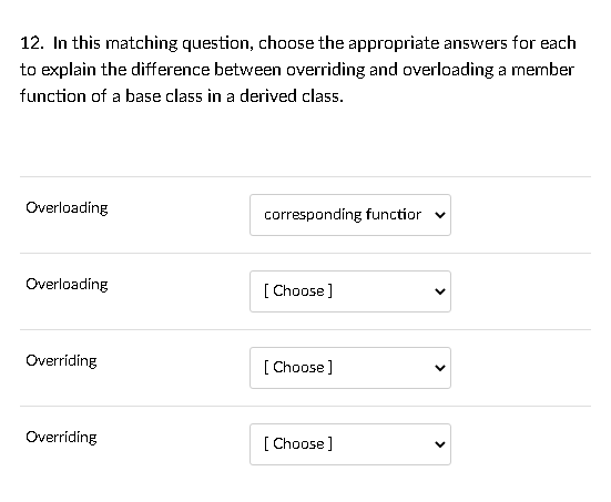 12. In this matching question, choose the appropriate answers for each
to explain the difference between overriding and overloading a member
function of a base class in a derived class.
Overloading
corresponding functior v
Overloading
[ Choose]
Overriding
[ Choose]
Overríding
[
[ Choose]
>
>
