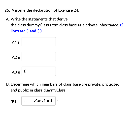 26. Assume the declaration of Exercise 24.
A. Write the statements that derive
the class dummyClass from class base as a private inheritance. (2
lines are { and }.)
"A1 is {
"A2 is
"A3 is ))
B. Determine which members of class base are private, protected,
and public in class dummyClass.
"B1 is dummyClass is a de
