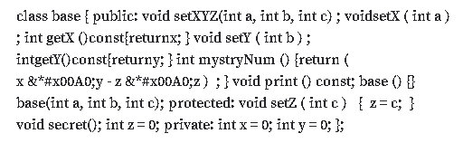 class base { public: void setXYZ(int a, int b, int c) ; voidsetX ( int a}
; int getX ()const{returnx; } void setY ( int b);
intgetY()const{returny; } int mystryNum () {return (
x &*#X00A0;y - z &*#X00A0;z) ; } void print () const; base () }
base(int a, int b, int c); protected: void setz ( int c) { z=c; }
void secret(); int z = 0; private: int x= 0; int y= 0; };
