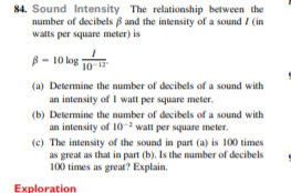 84. Sound Intensity The relationship between the
number of decibels B and the intensity of a sound / (in
watts per square meter) is
B- 10 kog 10
(a) Determine the number of decibels of a sound with
an intensity of I watt per square meter.
(b) Determine the number of decibels of a sound with
an intensity of 10 watt per square meter.
(c) The intensity of the sound in part (a) is 100 times
as great as that in part (b). Is the number of decibels
100 times as great? Explain.
Exploration
