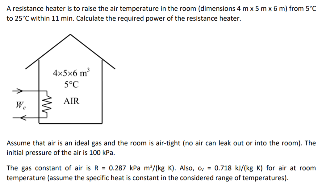 A resistance heater is to raise the air temperature in the room (dimensions 4 m x 5 m x 6 m) from 5°C
to 25°C within 11 min. Calculate the required power of the resistance heater.
4x5x6 m³
5°C
AIR
We
Assume that air is an ideal gas and the room is air-tight (no air can leak out or into the room). The
initial pressure of the air is 100 kPa.
The gas constant of air is R = 0.287 kPa m³/(kg K). Also, cy = 0.718 kJ/(kg K) for air at room
temperature (assume the specific heat is constant in the considered range of temperatures).
