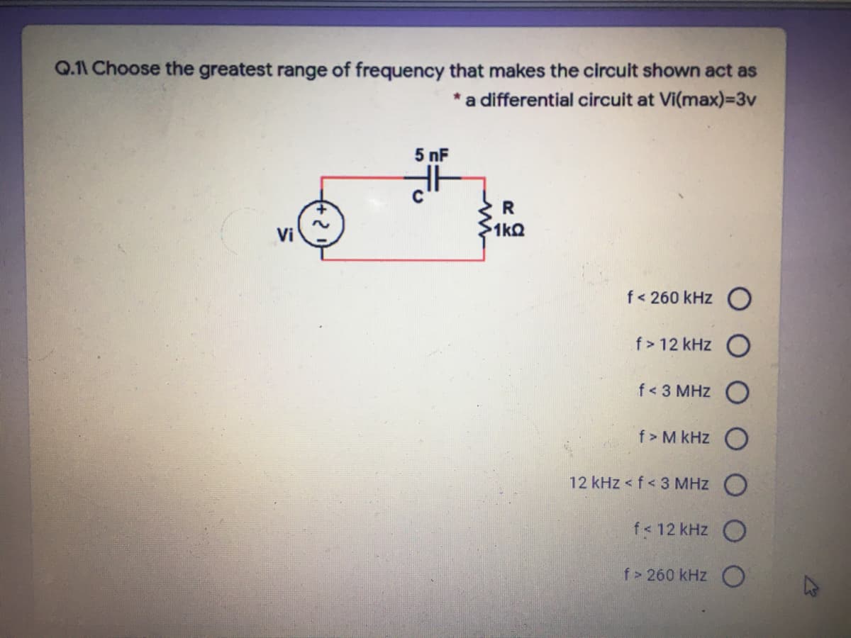 Q.11 Choose the greatest range of frequency that makes the circuit shown act as
a differential circuit at Vi(max)=3v
5 nF
Vi
1kQ
f< 260 kHz O
f > 12 kHz O
f< 3 MHz C
f> M kHz
12 kHz < f < 3 MHz
f< 12 kHz
f> 260 kHz O
