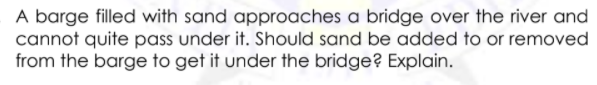 A barge filled with sand approaches a bridge over the river and
cannot quite pass under it. Should sand be added to or removed
from the barge to get it under the bridge? Explain.
