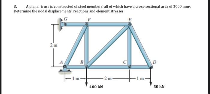 3.
A planar truss is constructed of steel members, all of which have a cross-sectional area of 3000 mm?.
Determine the nodal displacements, reactions and element stresses.
G
2 m
B
D
2m
50 kN
460 kN
