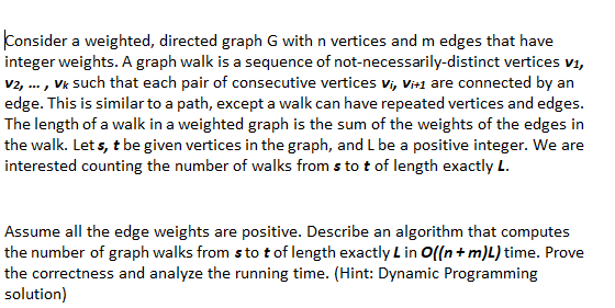 Consider a weighted, directed graph G with n vertices and m edges that have
integer weights. A graph walk is a sequence of not-necessarily-distinct vertices v1,
v2, ... , Vk such that each pair of consecutive vertices Vi, Vi+1 are connected by an
edge. This is similar to a path, except a walk can have repeated vertices and edges.
The length of a walk in a weighted graph is the sum of the weights of the edges in
the walk. Let s, t be given vertices in the graph, and L be a positive integer. We are
interested counting the number of walks from s to t of length exactly L.
Assume all the edge weights are positive. Describe an algorithm that computes
the number of graph walks from s to t of length exactly L in O((n+ m)L) time. Prove
the correctness and analyze the running time. (Hint: Dynamic Programming
solution)
