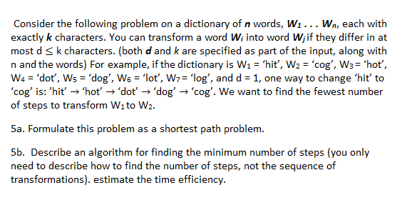 Consider the following problem on a dictionary of n words, W1... Wn, each with
exactly k characters. You can transform a word W; into word W;if they differ in at
most d <k characters. (both d and k are specified as part of the input, along with
n and the words) For example, if the dictionary is W1 = 'hiť, W2 = 'cog', W3= 'hot',
W4 = 'dot', Ws = 'dog', W6 = 'lot, W7 = 'log', and d = 1, one way to change 'hiť to
'cog' is: 'hit' → 'hot → 'dot → 'dog' → 'cog'. We want to find the fewest number
of steps to transform Wito W2.
5a. Formulate this problem as a shortest path problem.
5b. Describe an algorithm for finding the minimum number of steps (you only
need to describe how to find the number of steps, not the sequence of
transformations). estimate the time efficiency.
