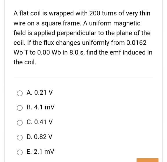 A flat coil is wrapped with 200 turns of very thin
wire on a square frame. A uniform magnetic
field is applied perpendicular to the plane of the
coil. If the flux changes uniformly from 0.0162
Wb T to 0.00 Wb in 8.0 s, find the emf induced in
the coil.
O A. 0.21 V
O B. 4.1 mV
O C. 0.41 V
O D. 0.82 V
O E. 2.1 mV