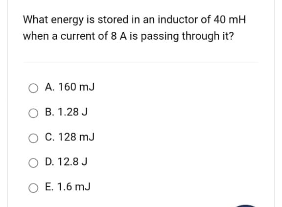 What energy is stored in an inductor of 40 mH
when a current of 8 A is passing through it?
O A. 160 mJ
B. 1.28 J
O C. 128 mJ
O D. 12.8 J
O E. 1.6 mJ