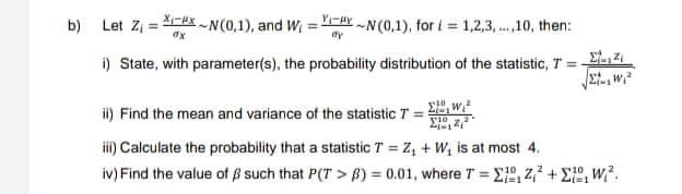 b)
Let Z₁-N(0,1), and W₁ = Y~N(0,1), for i=1,2,3,...,10, then:
dx
dy
i) State, with parameter(s), the probability distribution of the statistic, T = -
154
ii) Find the mean and variance of the statistic T = ₁²
10
iii) Calculate the probability that a statistic T = Z₁ + W₁ is at most 4.
iv) Find the value of ß such that P(T> B) = 0.01, where T = ₁2₁² +².
