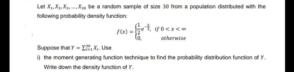 Let X₁, X2, X3, X30 be a random sample of size 30 from a population distributed with the
following probability density function:
f(x) =
(0,
-, if 0<x<∞
otherwise
Suppose that Y = X₁. Use
i) the moment generating function technique to find the probability distribution function of Y.
Write down the density function of Y.