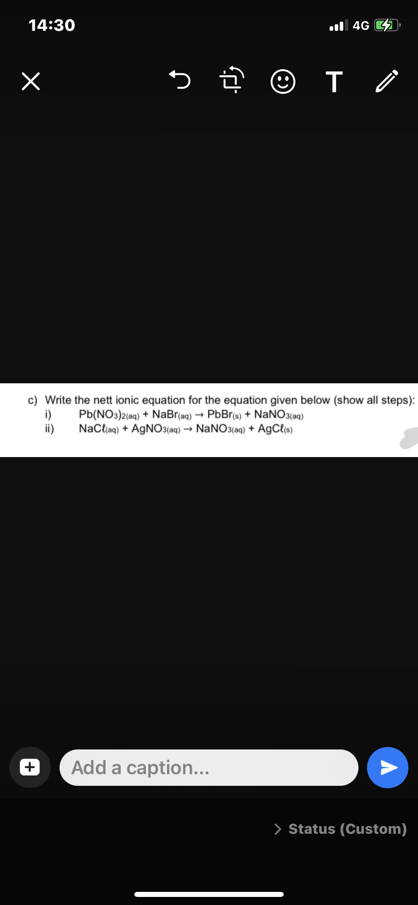 14:30
x
5.
☺
Add a caption...
4G
T /
c) Write the nett ionic equation for the equation given below (show all steps):
Pb(NO3)2(aq) + NaBr(aq) → PbBr(s) + NaNO3(aq)
NaCl(aq) + AgNO3(aq) → NaNO3(aq) + AgCl(s)
ii)
A
> Status (Custom)