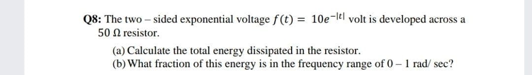= 10e-ltl volt is developed across a
Q8: The two – sided exponential voltage f(t)
50 N resistor.
(a) Calculate the total energy dissipated in the resistor.
(b) What fraction of this energy is in the frequency range of 0- 1 rad/ sec?

