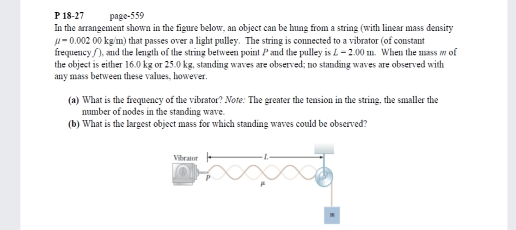 P 18-27
In the arrangement shown in the figure below, an object can be hung from a string (with linear mass density
µ = 0.002 00 kg/m) that passes over a light pulley. The string is connected to a vibrator (of constant
frequency f), and the length of the string between point P and the pulley is L = 2.00 m. When the mass m of
the object is either 16.0 kg or 25.0 kg, standing waves are observed; no standing waves are observed with
any mass between these values, however.
page-559
(a) What is the frequency of the vibrator? Note: The greater the tension in the string, the smaller the
number of nodes in the standing wave.
(b) What is the largest object mass for which standing waves could be observed?
Vībrator -
