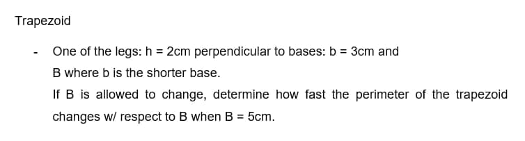Trapezoid
One of the legs: h= 2cm perpendicular to bases: b = 3cm and
B where b is the shorter base.
If B is allowed to change, determine how fast the perimeter of the trapezoid
changes w/ respect to B when B = 5cm.