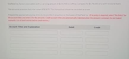 Sheffield Inc factors receivables with a carrying amount of $233,500 to Joffrey Company for $178,600 on a with recourse basis.
The recourse provision has a fair value of $2.870. This transaction should be recorded as a sale.
Prepare the appropriate journal entry to record this transaction on the books of Sheffield Inc. (If no entry is required, select "No Entry" for
the account titles and enter 0 for the amounts. Credit account titles are automatically indented when the amount is entered. Do not indent
manually. List all debit entries before credit entries
Account Titles and Explanation
Debit
Credit