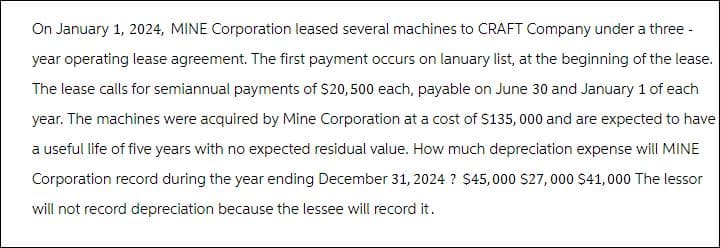 On January 1, 2024, MINE Corporation leased several machines to CRAFT Company under a three-
year operating lease agreement. The first payment occurs on lanuary list, at the beginning of the lease.
The lease calls for semiannual payments of $20,500 each, payable on June 30 and January 1 of each
year. The machines were acquired by Mine Corporation at a cost of $135,000 and are expected to have
a useful life of five years with no expected residual value. How much depreciation expense will MINE
Corporation record during the year ending December 31, 2024 ? $45,000 $27,000 $41,000 The lessor
will not record depreciation because the lessee will record it.
