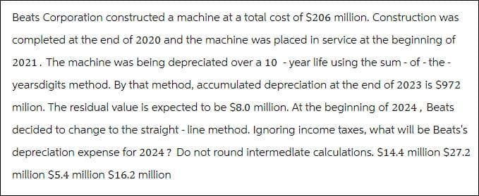 Beats Corporation constructed a machine at a total cost of $206 million. Construction was
completed at the end of 2020 and the machine was placed in service at the beginning of
2021. The machine was being depreciated over a 10-year life using the sum - of-the-
yearsdigits method. By that method, accumulated depreciation at the end of 2023 is $972
milion. The residual value is expected to be $8.0 million. At the beginning of 2024, Beats
decided to change to the straight-line method. Ignoring income taxes, what will be Beats's
depreciation expense for 2024? Do not round intermedlate calculations. $14.4 million $27.2
million $5.4 million $16.2 million