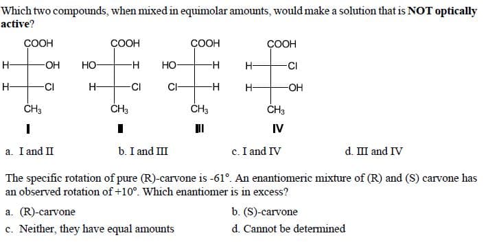 Which two compounds, when mixed in equimolar amounts, would make a solution that is NOT optically
active?
СООН
COOH
ÇOOH
СООН
H-
-OH
Но-
но-
-H
H-
-CI
H-
CI
H-
-CI
CI-
-H
H-
-O-
ČH3
ĆH3
IV
a. I and II
b. I and III
c. I and IV
d. III and IV
The specific rotation of pure (R)-carvone is -61°. An enantiomeric mixture of (R) and (S) carvone has
an observed rotation of +10°. Which enantiomer is in excess?
b. (S)-carvone
d. Cannot be determined
a. (R)-carvone
c. Neither, they have equal amounts

