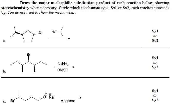 Draw the major nucleophilic substitution product of each reaction below, showing
stereochemistry when necessary. Circle which mechanism type, SNl or SN2, each reaction proceeds
by. You do not need to show the mechanisms.
CI
Но-
Syl
or
SN2
a.
Br
Snl
NANH2
or
Sy2
b.
DMSO
SN1
O Na
or
Br
Acetone
Sy2
с.
