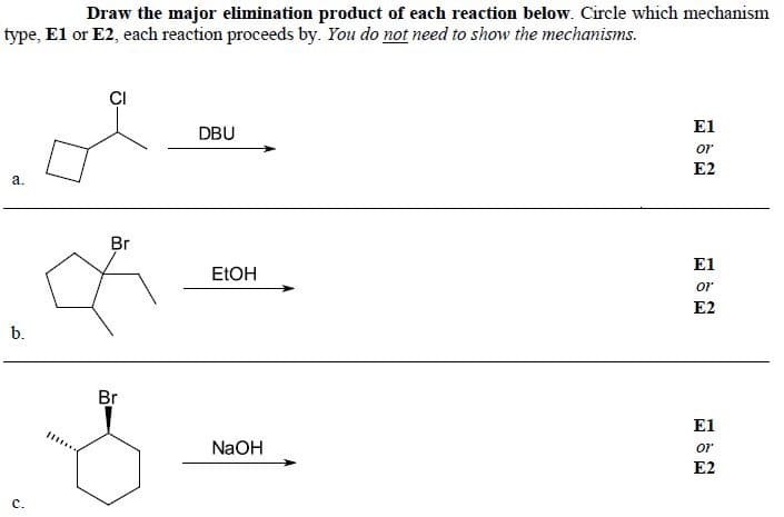 Draw the major elimination product of each reaction below. Circle which mechanism
type, El or E2, each reaction proceeds by. You do not need to show the mechanisms.
ÇI
El
DBU
or
E2
a.
Br
E1
ELOH
or
E2
b.
Br
E1
NaOH
or
E2
с.
