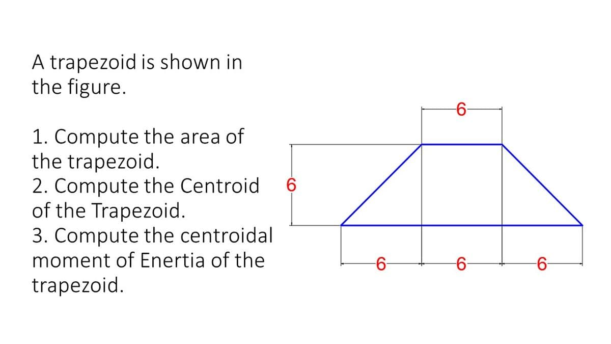 A trapezoid is shown in
the figure.
1. Compute the area of
the trapezoid.
2. Compute the Centroid
of the Trapezoid.
3. Compute the centroidal
moment of Enertia of the
6.
-
6-
-6-
trapezoid.
