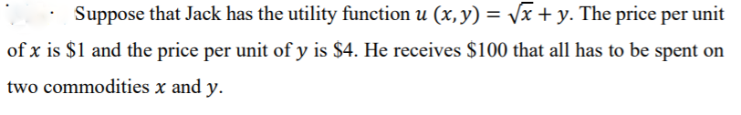 Suppose that Jack has the utility function u (x, y) = /x + y. The price per unit
%3D
of x is $1 and the price per unit of y is $4. He receives $100 that all has to be spent on
two commodities x and y.
