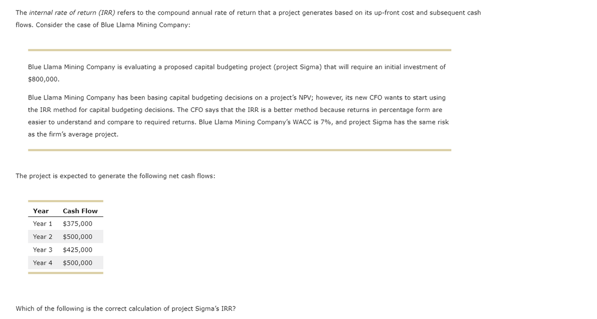 The internal rate of return (IRR) refers to the compound annual rate of return that a project generates based on its up-front cost and subsequent cash
flows. Consider the case of Blue Llama Mining Company:
Blue Llama Mining Company is evaluating a proposed capital budgeting project (project Sigma) that will require an initial investment of
$800,000.
Blue Llama Mining Company has been basing capital budgeting decisions on a project's NPV; however, its new CFO wants to start using
the IRR method for capital budgeting decisions. The CFO says that the IRR is a better method because returns in percentage form are
easier to understand and compare to required returns. Blue Llama Mining Company's WACC is 7%, and project Sigma has the same risk
as the firm's average project.
The project is expected to generate the following net cash flows:
Year
Cash Flow
Year 1
$375,000
Year 2
$500,000
Year 3
$425,000
Year 4
$500,000
Which of the following is the correct calculation of project Sigma's IRR?
