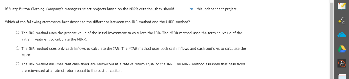 If Fuzzy Button Clothing Company's managers select projects based on the MIRR criterion, they should
this independent project.
Which of the following statements best describes the difference between the IRR method and the MIRR method?
O The IRR method uses the present value of the initial investment to calculate the IRR. The MIRR method uses the terminal value of the
initial investment to calculate the MIRR.
O The IRR method uses only cash inflows to calculate the IRR. The MIRR method uses both cash inflows and cash outflows to calculate the
MIRR.
O The IRR method assumes that cash flows are reinvested at a rate of return equal to the IRR. The MIRR method assumes that cash flows
are reinvested at a rate of return equal to the cost of capital.
