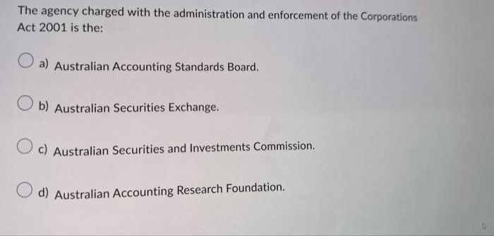 The agency charged with the administration and enforcement of the Corporations
Act 2001 is the:
O a) Australian Accounting Standards Board.
b) Australian Securities Exchange.
Oc) Australian Securities and Investments Commission.
d) Australian Accounting Research Foundation.