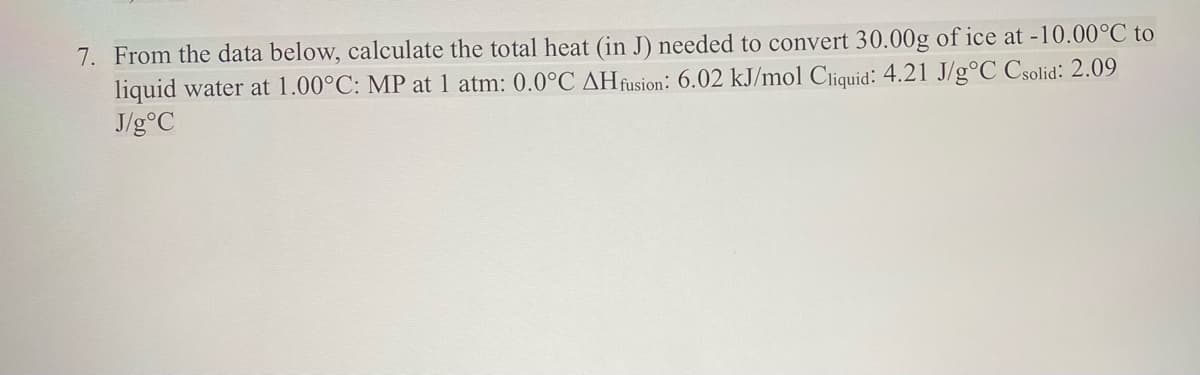 7. From the data below, calculate the total heat (in J) needed to convert 30.00g of ice at -10.00°C to
liquid water at 1.00°C: MP at 1 atm: 0.0°C AH fusion: 6.02 kJ/mol Cliquid: 4.21 J/g°C Csolid: 2.09
J/g °C