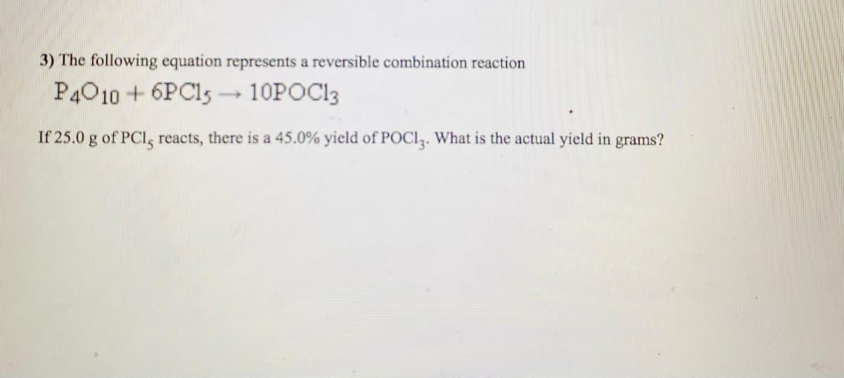 3) The following equation represents a reversible combination reaction
P4010 + 6PC15 – 10POC13
If 25.0 g of PCI, reacts, there is a 45.0% yield of POCI3. What is the actual yield in grams?
