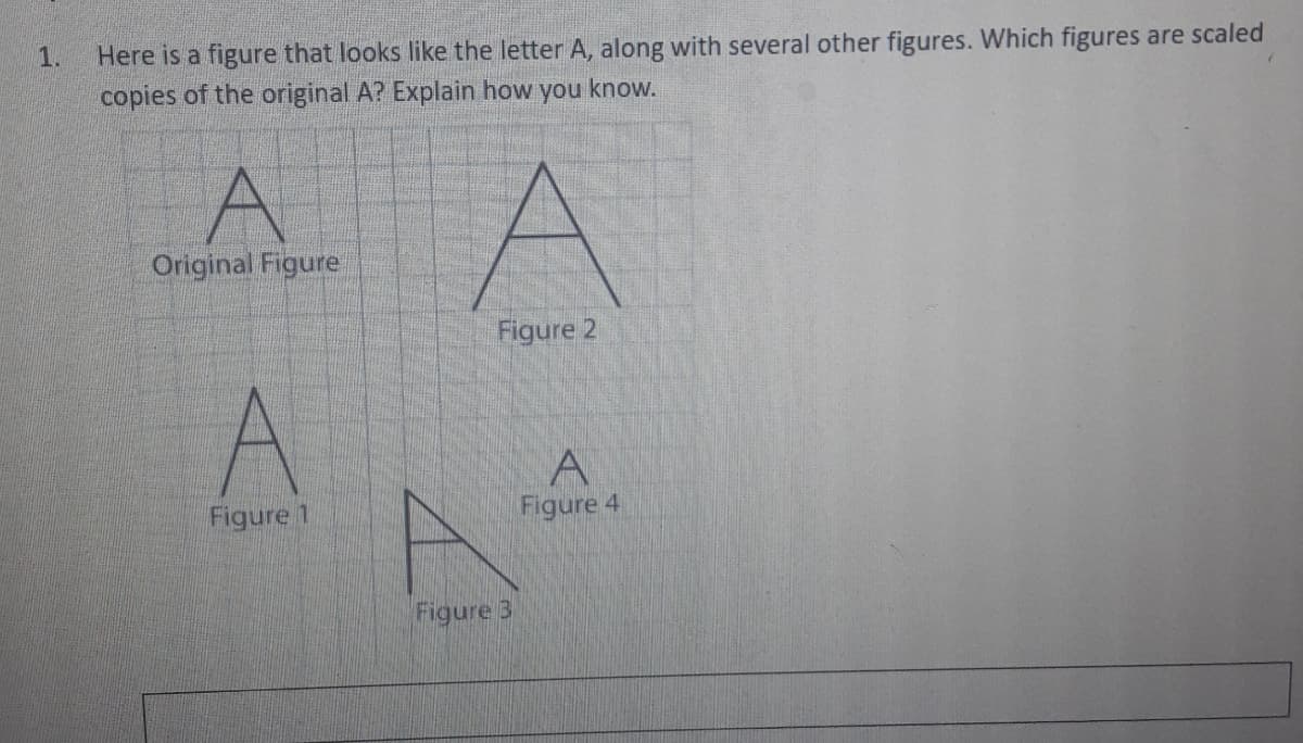 Here is a figure that looks like the letter A, along with several other figures. Which figures are scaled
copies of the original A? Explain how you know.
