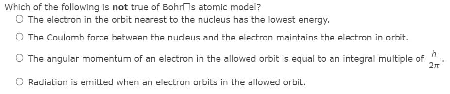 Which of the following is not true of BohrOs atomic model?
O The electron in the orbit nearest to the nucleus has the lowest energy.
O The Coulomb force between the nucleus and the electron maintains the electron in orbit.
h
O The angular momentum of an electron in the allowed orbit is equal to an integral multiple of
O Radiation is emitted when an electron orbits in the allowed orbit.
